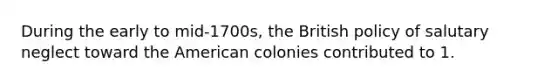 During the early to mid-1700s, the British policy of salutary neglect toward the American colonies contributed to 1.