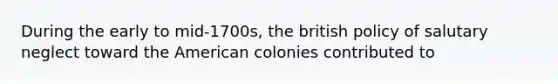 During the early to mid-1700s, the british policy of salutary neglect toward the American colonies contributed to