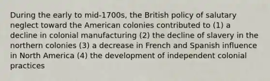 During the early to mid-1700s, the British policy of salutary neglect toward the American colonies contributed to (1) a decline in colonial manufacturing (2) the decline of slavery in the northern colonies (3) a decrease in French and Spanish influence in North America (4) the development of independent colonial practices