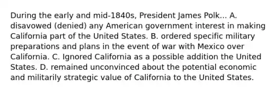 During the early and mid-1840s, President James Polk... A. disavowed (denied) any American government interest in making California part of the United States. B. ordered specific military preparations and plans in the event of war with Mexico over California. C. Ignored California as a possible addition the United States. D. remained unconvinced about the potential economic and militarily strategic value of California to the United States.