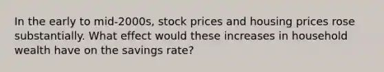 In the early to​ mid-2000s, stock prices and housing prices rose substantially. What effect would these increases in household wealth have on the savings​ rate?