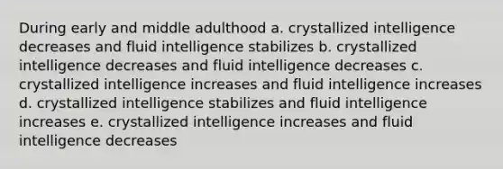 During early and middle adulthood a. crystallized intelligence decreases and fluid intelligence stabilizes b. crystallized intelligence decreases and fluid intelligence decreases c. crystallized intelligence increases and fluid intelligence increases d. crystallized intelligence stabilizes and fluid intelligence increases e. crystallized intelligence increases and fluid intelligence decreases