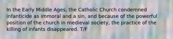 In the Early Middle Ages, the Catholic Church condemned infanticide as immoral and a sin, and because of the powerful position of the church in medieval society, the practice of the killing of infants disappeared. T/F