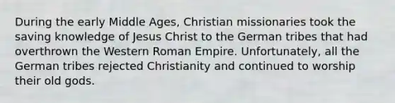 During the early Middle Ages, Christian missionaries took the saving knowledge of Jesus Christ to the German tribes that had overthrown the Western Roman Empire. Unfortunately, all the German tribes rejected Christianity and continued to worship their old gods.