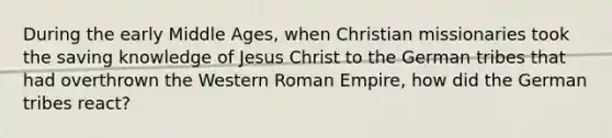 During the early Middle Ages, when Christian missionaries took the saving knowledge of Jesus Christ to the German tribes that had overthrown the Western Roman Empire, how did the German tribes react?