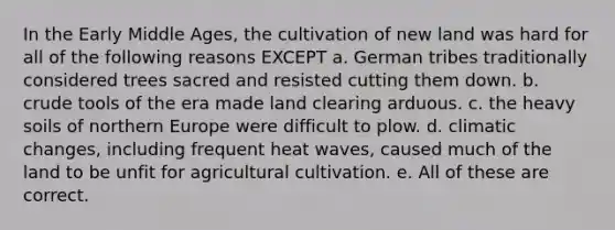 In the Early Middle Ages, the cultivation of new land was hard for all of the following reasons EXCEPT a. German tribes traditionally considered trees sacred and resisted cutting them down. b. crude tools of the era made land clearing arduous. c. the heavy soils of northern Europe were difficult to plow. d. climatic changes, including frequent heat waves, caused much of the land to be unfit for agricultural cultivation. e. All of these are correct.