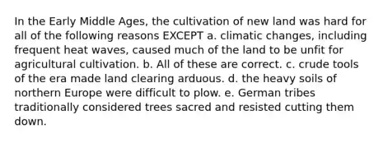 In the Early Middle Ages, the cultivation of new land was hard for all of the following reasons EXCEPT a. climatic changes, including frequent heat waves, caused much of the land to be unfit for agricultural cultivation. b. All of these are correct. c. crude tools of the era made land clearing arduous. d. the heavy soils of northern Europe were difficult to plow. e. German tribes traditionally considered trees sacred and resisted cutting them down.