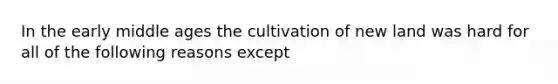 In the early middle ages the cultivation of new land was hard for all of the following reasons except