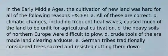 In the Early Middle Ages, the cultivation of new land was hard for all of the following reasons EXCEPT a. All of these are correct. b. climatic changes, including frequent heat waves, caused much of the land to be unfit for agricultural cultivation. c. the heavy soils of northern Europe were difficult to plow. d. crude tools of the era made land clearing arduous. e. German tribes traditionally considered trees sacred and resisted cutting them down.