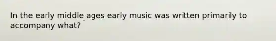 In the early middle ages early music was written primarily to accompany what?