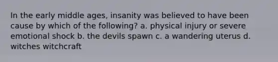 In the early middle ages, insanity was believed to have been cause by which of the following? a. physical injury or severe emotional shock b. the devils spawn c. a wandering uterus d. witches witchcraft