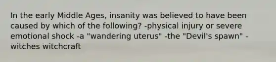 In the early Middle Ages, insanity was believed to have been caused by which of the following? -physical injury or severe emotional shock -a "wandering uterus" -the "Devil's spawn" -witches witchcraft