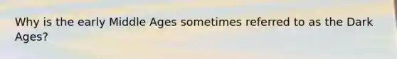 Why is the early Middle Ages sometimes referred to as the Dark Ages?