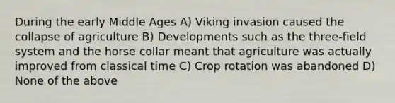 During the early Middle Ages A) Viking invasion caused the collapse of agriculture B) Developments such as the three-field system and the horse collar meant that agriculture was actually improved from classical time C) Crop rotation was abandoned D) None of the above