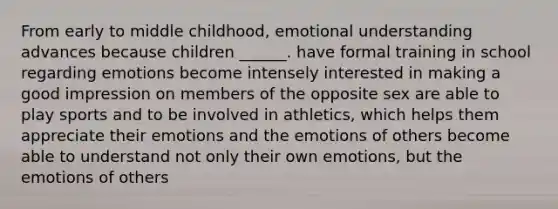 From early to middle childhood, emotional understanding advances because children ______. have formal training in school regarding emotions become intensely interested in making a good impression on members of the opposite sex are able to play sports and to be involved in athletics, which helps them appreciate their emotions and the emotions of others become able to understand not only their own emotions, but the emotions of others