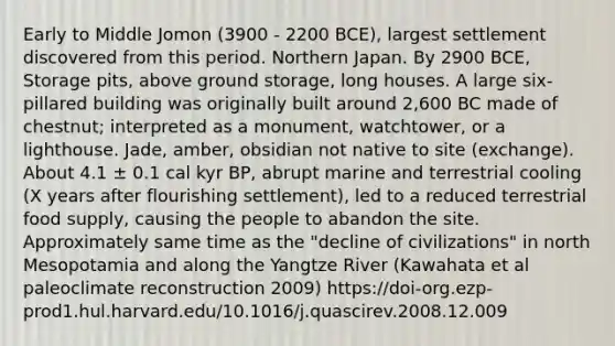 Early to Middle Jomon (3900 - 2200 BCE), largest settlement discovered from this period. Northern Japan. By 2900 BCE, Storage pits, above ground storage, long houses. A large six-pillared building was originally built around 2,600 BC made of chestnut; interpreted as a monument, watchtower, or a lighthouse. Jade, amber, obsidian not native to site (exchange). About 4.1 ± 0.1 cal kyr BP, abrupt marine and terrestrial cooling (X years after flourishing settlement), led to a reduced terrestrial food supply, causing the people to abandon the site. Approximately same time as the "decline of civilizations" in north Mesopotamia and along the Yangtze River (Kawahata et al paleoclimate reconstruction 2009) https://doi-org.ezp-prod1.hul.harvard.edu/10.1016/j.quascirev.2008.12.009