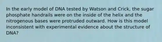 In the early model of DNA tested by Watson and Crick, the sugar phosphate handrails were on the inside of the helix and the nitrogenous bases were protruded outward. How is this model inconsistent with experimental evidence about the structure of DNA?