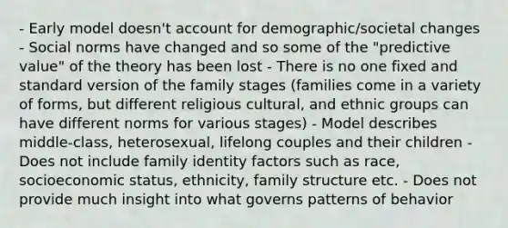 - Early model doesn't account for demographic/societal changes - Social norms have changed and so some of the "predictive value" of the theory has been lost - There is no one fixed and standard version of the family stages (families come in a variety of forms, but different religious cultural, and ethnic groups can have different norms for various stages) - Model describes middle-class, heterosexual, lifelong couples and their children - Does not include family identity factors such as race, socioeconomic status, ethnicity, family structure etc. - Does not provide much insight into what governs patterns of behavior