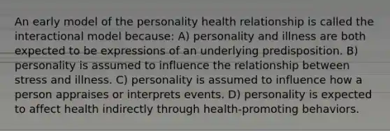 An early model of the personality health relationship is called the interactional model because: A) personality and illness are both expected to be expressions of an underlying predisposition. B) personality is assumed to influence the relationship between stress and illness. C) personality is assumed to influence how a person appraises or interprets events. D) personality is expected to affect health indirectly through health-promoting behaviors.