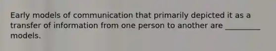 Early models of communication that primarily depicted it as a transfer of information from one person to another are _________ models.