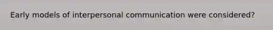 Early models of interpersonal communication were considered?