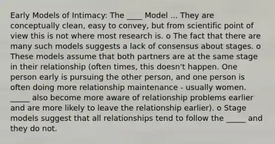 Early Models of Intimacy: The ____ Model ... They are conceptually clean, easy to convey, but from scientific <a href='https://www.questionai.com/knowledge/kYbSFnH6uO-point-of-view' class='anchor-knowledge'>point of view</a> this is not where most research is. o The fact that there are many such models suggests a lack of consensus about stages. o These models assume that both partners are at the same stage in their relationship (often times, this doesn't happen. One person early is pursuing the other person, and one person is often doing more relationship maintenance - usually women. _____ also become more aware of relationship problems earlier and are more likely to leave the relationship earlier). o Stage models suggest that all relationships tend to follow the _____ and they do not.