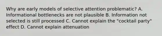 Why are early models of selective attention problematic? A. Informational bottlenecks are not plausible B. Information not selected is still processed C. Cannot explain the "cocktail party" effect D. Cannot explain attenuation