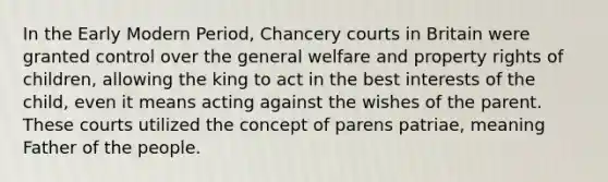 In the Early Modern Period, Chancery courts in Britain were granted control over the general welfare and property rights of children, allowing the king to act in the best interests of the child, even it means acting against the wishes of the parent. These courts utilized the concept of parens patriae, meaning Father of the people.