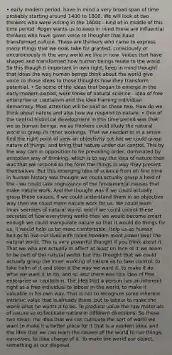 • early modern period, have in mind a very broad span of time probably starting around 1400 to 1800. We will look at two thinkers who were writing in the 1600s - kind of in middle of this time period. Roger wants us to keep in mind these are influential thinkers who have given voice to thoughts that have transformed culture. These are thinkers who came to express many things that we now, take for granted, consciously or unconsciously in the very world we live in now. Voices that have shaped and transformed how human beings relate to the world. So this though ti important in own right, keep in mind thought that ideas the way human beings think about the world give voice to those ideas to those thoughts how they transform potential. • So some of the ideas that began to emerge in the early modern period, were those of natural science - idea of free enterprise or capitalism and the idea framing individual democracy. Most attention will be paid on these two. How do we think about nature and also how we respond to nature. • One of the central historical development in this time period was that we as human beings, we as thinkers could study the natural world to grasp its inner workings. That we needed to in a sense find the right point of view an objectivity sot hat we could grasp nature of things, and bring that nature under our control. This by the way cam in opposition to he prevailing order, dominated by aristotian way of thinking, which is to say the idea of nature then was that we respond to the form the things in way they present themselves. But this emerging idea of science from eh first time in human history was thought we could actually grasp a hold of the - we could take cognizance of the fundamental causes that make nature work. And the thought was if we could actually grasp these causes, if we could understand them in an objective way then we could make nature work for us. We could learn inner secretes of natural world, and if we could unlock these secretes of how everything works then we would become smart enough we could manipulate nature so that it would do things for us, it would help us be more comfortable. Help us as human beings to live our lives with more freedom more power over the natural world. This is very powerful thought if you think about it. That we who are actually in affect at least on face of it we seem to be part of the natural world, but this thought that we could actually grasp the inner working of nature as to take control, to take helm of it and steer it the way we want it, to make it do what we want it to do, and so also there was this idea of free enterprise or capitalism. The idea that a person has an inherent right as a free individual to labour in the world, to make it valuable in his own way. That is not to recognize some inherent intrinsic value that is already there, but to labour to make the world what he wants it to be. To produce value the raw materials of nature so to facilitate nature in different directions. So these two ideas: the idea that we can cultivate the sort of world we want to make it a better place for it that is a modern idea; and the idea that we can learn the causes of the world to run things, ourselves, to take charge of it. To make the world our object, something at our disposal.