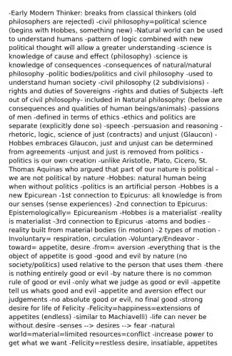 -Early Modern Thinker: breaks from classical thinkers (old philosophers are rejected) -civil philosophy=political science (begins with Hobbes, something new) -Natural world can be used to understand humans -pattern of logic combined with new political thought will allow a greater understanding -science is knowledge of cause and effect (philosophy) -science is knowledge of consequences -consequences of natural/natural philosophy -politic bodies/politics and civil philosophy -used to understand human society -civil philosophy (2 subdivisions) -rights and duties of Sovereigns -rights and duties of Subjects -left out of civil philosophy- included in Natural philosophy: (below are consequences and qualities of human beings/animals) -passions of men -defined in terms of ethics -ethics and politics are separate (explicitly done so) -speech -persuasion and reasoning -rhetoric, logic, science of just (contracts) and unjust (Glaucon) -Hobbes embraces Glaucon, just and unjust can be determined from agreements -unjust and just is removed from politics -politics is our own creation -unlike Aristotle, Plato, Cicero, St. Thomas Aquinas who argued that part of our nature is political -we are not political by nature -Hobbes: natural human being when without politics -politics is an artificial person -Hobbes is a new Epicurean -1st connection to Epicurus: all knowledge is from our senses (sense experiences) -2nd connection to Epicurus: Epistemologically= Epicureanism -Hobbes is a materialist -reality is materialist -3rd connection to Epicurus -atoms and bodies -reality built from material bodies (in motion) -2 types of motion -Involuntary= respiration, circulation -Voluntary/Endeavor -toward= appetite, desire -from= aversion -everything that is the object of appetite is good -good and evil by nature (no society/politics) used relative to the person that uses them -there is nothing entirely good or evil -by nature there is no common rule of good or evil -only what we judge as good or evil -appetite tell us whats good and evil -appetite and aversion effect our judgements -no absolute good or evil, no final good -strong desire for life of Felicity -Felicity=happiness=extensions of appetites (endless) -similar to Machiavelli) -life can never be without desire -senses --> desires --> fear -natural world=material=limited resources=conflict -increase power to get what we want -Felicity=restless desire, insatiable, appetites