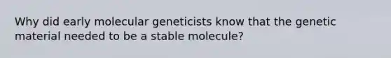 Why did early molecular geneticists know that the genetic material needed to be a stable molecule?