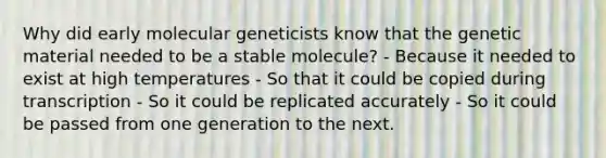 Why did early molecular geneticists know that the genetic material needed to be a stable molecule? - Because it needed to exist at high temperatures - So that it could be copied during transcription - So it could be replicated accurately - So it could be passed from one generation to the next.