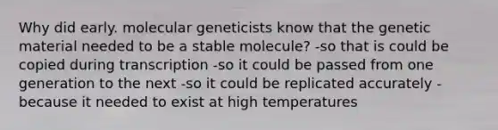 Why did early. molecular geneticists know that the genetic material needed to be a stable molecule? -so that is could be copied during transcription -so it could be passed from one generation to the next -so it could be replicated accurately -because it needed to exist at high temperatures