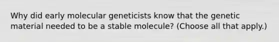 Why did early molecular geneticists know that the genetic material needed to be a stable molecule? (Choose all that apply.)