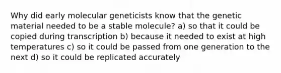 Why did early molecular geneticists know that the genetic material needed to be a stable molecule? a) so that it could be copied during transcription b) because it needed to exist at high temperatures c) so it could be passed from one generation to the next d) so it could be replicated accurately