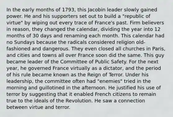 In the early months of 1793, this Jacobin leader slowly gained power. He and his supporters set out to build a "republic of virtue" by wiping out every trace of France's past. Firm believers in reason, they changed the calendar, dividing the year into 12 months of 30 days and renaming each month. This calendar had no Sundays because the radicals considered religion old-fashioned and dangerous. They even closed all churches in Paris, and cities and towns all over France soon did the same. This guy became leader of the Committee of Public Safety. For the next year, he governed France virtually as a dictator, and the period of his rule became known as the Reign of Terror. Under his leadership, the committee often had "enemies" tried in the morning and guillotined in the afternoon. He justified his use of terror by suggesting that it enabled French citizens to remain true to the ideals of the Revolution. He saw a connection between virtue and terror.