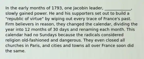 In the early months of 1793, one Jacobin leader, _____________, slowly gained power. He and his supporters set out to build a "republic of virtue" by wiping out every trace of France's past. Firm believers in reason, they changed the calendar, dividing the year into 12 months of 30 days and renaming each month. This calendar had no Sundays because the radicals considered religion old-fashioned and dangerous. They even closed all churches in Paris, and cities and towns all over France soon did the same.