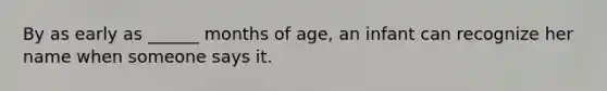 By as early as ______ months of age, an infant can recognize her name when someone says it.