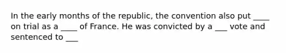 In the early months of the republic, the convention also put ____ on trial as a ____ of France. He was convicted by a ___ vote and sentenced to ___