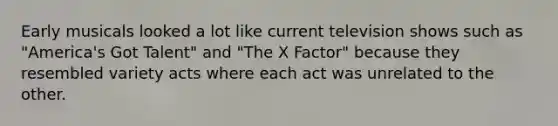 Early musicals looked a lot like current television shows such as "America's Got Talent" and "The X Factor" because they resembled variety acts where each act was unrelated to the other.