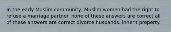 In the early Muslim community, Muslim women had the right to refuse a marriage partner. none of these answers are correct all of these answers are correct divorce husbands. inherit property.