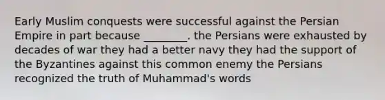 Early Muslim conquests were successful against the Persian Empire in part because ________. the Persians were exhausted by decades of war they had a better navy they had the support of the Byzantines against this common enemy the Persians recognized the truth of Muhammad's words