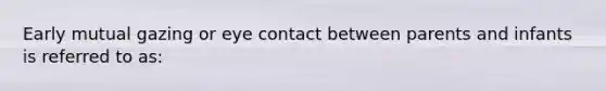 Early mutual gazing or eye contact between parents and infants is referred to as: