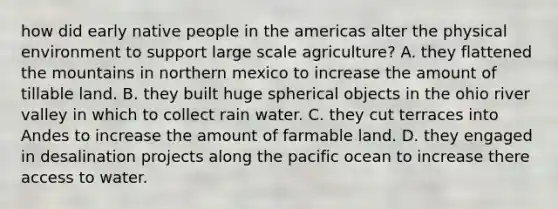 how did early native people in the americas alter the physical environment to support large scale agriculture? A. they flattened the mountains in northern mexico to increase the amount of tillable land. B. they built huge spherical objects in the ohio river valley in which to collect rain water. C. they cut terraces into Andes to increase the amount of farmable land. D. they engaged in desalination projects along the pacific ocean to increase there access to water.