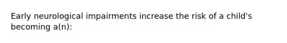 Early neurological impairments increase the risk of a child's becoming a(n):