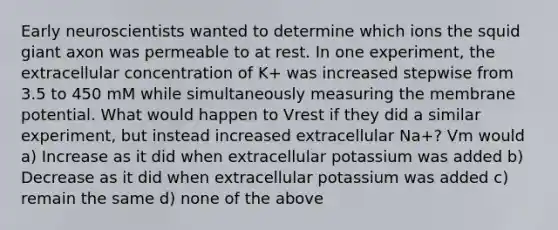 Early neuroscientists wanted to determine which ions the squid giant axon was permeable to at rest. In one experiment, the extracellular concentration of K+ was increased stepwise from 3.5 to 450 mM while simultaneously measuring the membrane potential. What would happen to Vrest if they did a similar experiment, but instead increased extracellular Na+? Vm would a) Increase as it did when extracellular potassium was added b) Decrease as it did when extracellular potassium was added c) remain the same d) none of the above