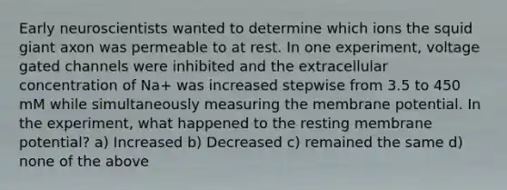 Early neuroscientists wanted to determine which ions the squid giant axon was permeable to at rest. In one experiment, voltage gated channels were inhibited and the extracellular concentration of Na+ was increased stepwise from 3.5 to 450 mM while simultaneously measuring the membrane potential. In the experiment, what happened to the resting membrane potential? a) Increased b) Decreased c) remained the same d) none of the above