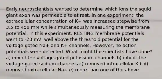 Early neuroscientists wanted to determine which ions the squid giant axon was permeable to at rest. In one experiment, the extracellular concentration of K+ was increased stepwise from 3.5 to 450 mM while simultaneously measuring the membrane potential. In this experiment, RESTING membrane potentials went to -20 mV, well above the threshold potential for the voltage-gated Na+ and K+ channels. However, no action potentials were detected. What might the scientists have done? a) inhibit the voltage-gated potassium channels b) inhibit the voltage-gated sodium channels c) removed intracellular K+ d) removed extracellular Na+ e) more than one of the above