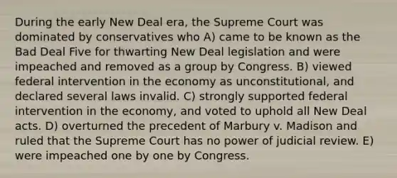 During the early New Deal era, the Supreme Court was dominated by conservatives who A) came to be known as the Bad Deal Five for thwarting New Deal legislation and were impeached and removed as a group by Congress. B) viewed federal intervention in the economy as unconstitutional, and declared several laws invalid. C) strongly supported federal intervention in the economy, and voted to uphold all New Deal acts. D) overturned the precedent of Marbury v. Madison and ruled that the Supreme Court has no power of judicial review. E) were impeached one by one by Congress.