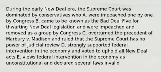 During the early New Deal era, the Supreme Court was dominated by conservatives who A. were impeached one by one by Congress B. came to be known as the Bad Deal Five for thwarting New Deal legislation and were impeached and removed as a group by Congress C. overturned the precedent of Marbury v. Madison and ruled that the Supreme Court has no power of judicial review D. strongly supported federal intervention in the economy and voted to uphold all New Deal acts E. views federal intervention in the economy as unconstitutional and declared several laws invalid